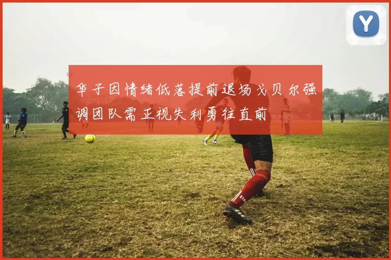 华子因情绪低落提前退场戈贝尔强调团队需正视失利勇往直前