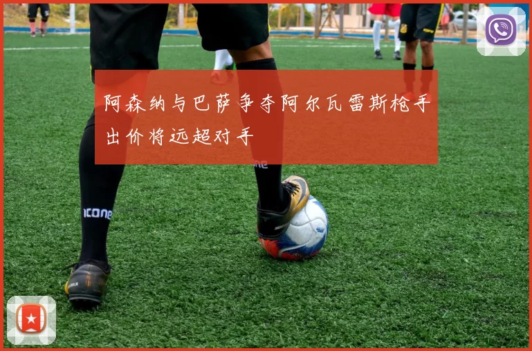 阿森纳与巴萨争夺阿尔瓦雷斯枪手出价将远超对手
