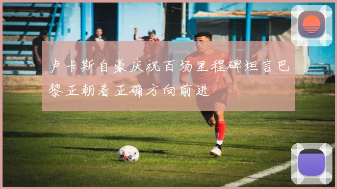 卢卡斯自豪庆祝百场里程碑坦言巴黎正朝着正确方向前进