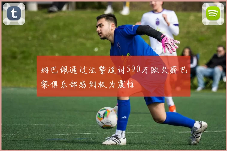 姆巴佩通过法警追讨590万欧欠薪巴黎俱乐部感到极为震惊