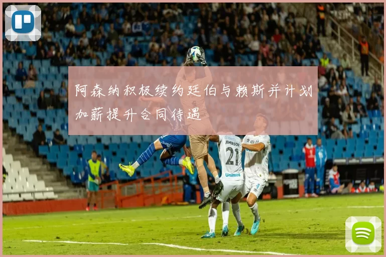 阿森纳积极续约廷伯与赖斯并计划加薪提升合同待遇