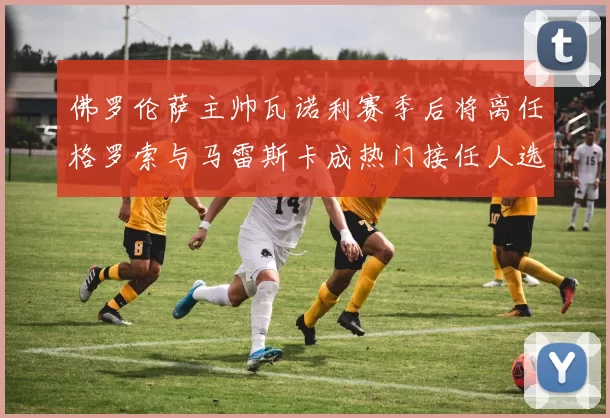 佛罗伦萨主帅瓦诺利赛季后将离任格罗索与马雷斯卡成热门接任人选