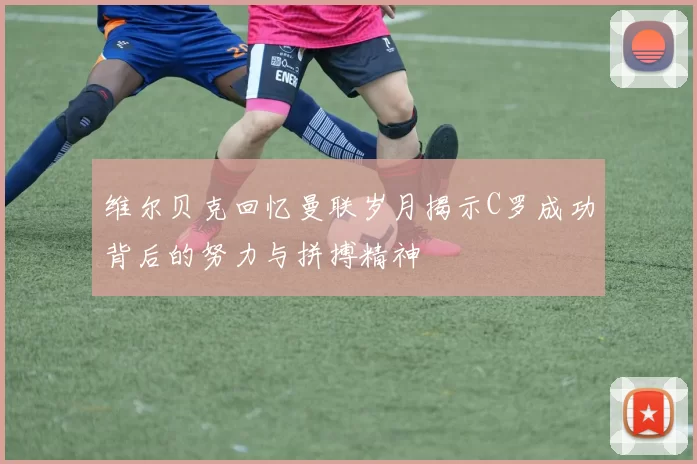 维尔贝克回忆曼联岁月揭示C罗成功背后的努力与拼搏精神