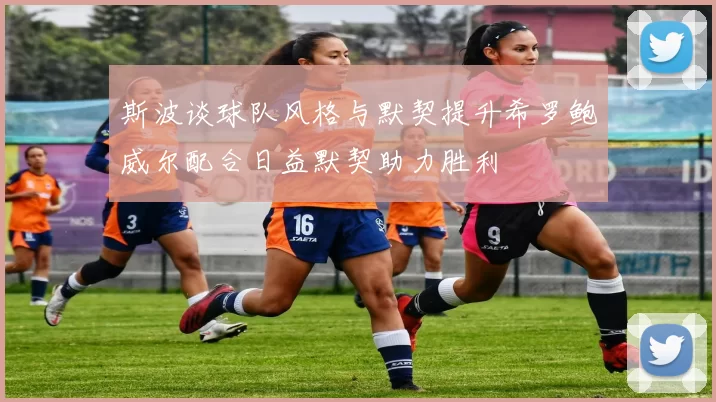 斯波谈球队风格与默契提升希罗鲍威尔配合日益默契助力胜利