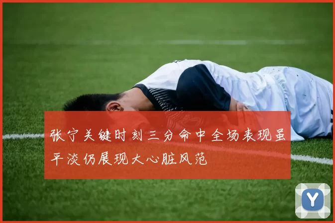 张宁关键时刻三分命中全场表现虽平淡仍展现大心脏风范