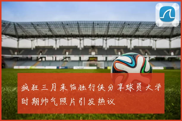 疯狂三月来临独行侠分享球员大学时期帅气照片引发热议