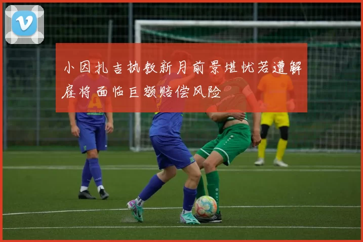 小因扎吉执教新月前景堪忧若遭解雇将面临巨额赔偿风险